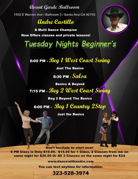 Class Schedule for Tuesdays Night at Avant Garde Ballroom with Andre Castillo. 6 PM Beginners West Coast Swing Just the Basics. 6:30 PM Salsa Basics & Beyond. 7:15 PM West Coast Swing Beyond the Basics. 8:00 PM Alternating weekly Country 2 Step or Country Swing. 1 class is $15.00, 2 classes on the same night is $20.00, 3 classes on the same nihgt is $25.00. All 4 classes on the same night is $30.00